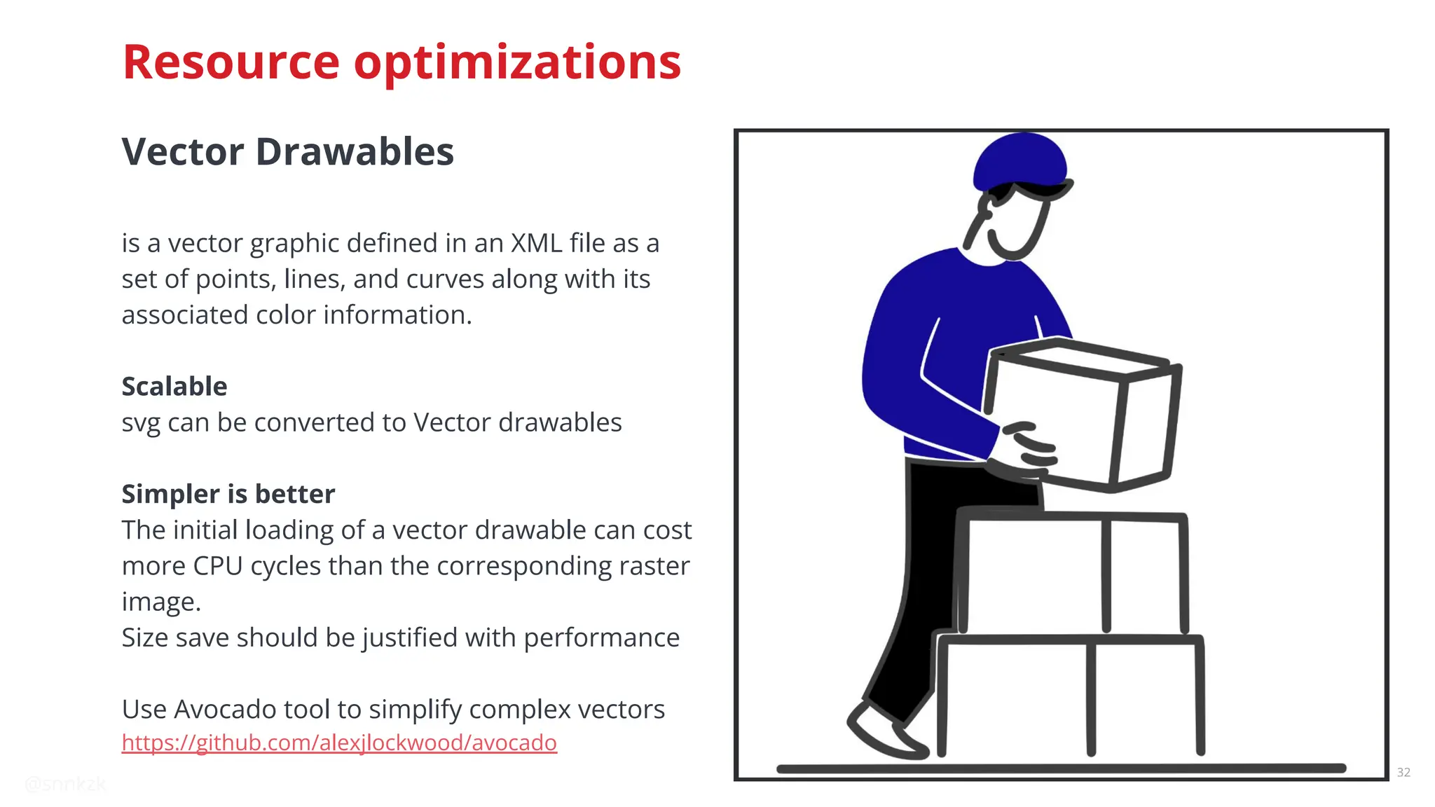 @snnkzk
32
Resource optimizations
Vector Drawables
is a vector graphic deﬁned in an XML ﬁle as a
set of points, lines, and curves along with its
associated color information.
Scalable
svg can be converted to Vector drawables
Simpler is better
The initial loading of a vector drawable can cost
more CPU cycles than the corresponding raster
image.
Size save should be justiﬁed with performance
Use Avocado tool to simplify complex vectors
https://github.com/alexjlockwood/avocado
 
