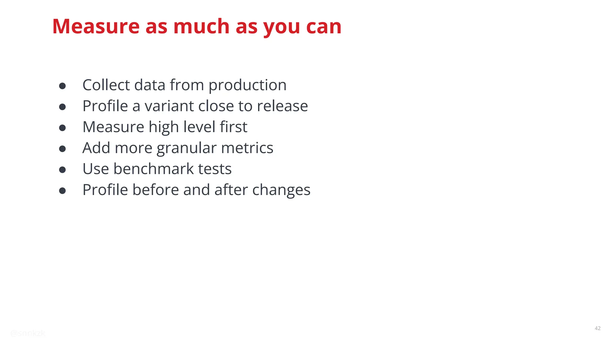 @snnkzk
42
Measure as much as you can
● Collect data from production
● Proﬁle a variant close to release
● Measure high level ﬁrst
● Add more granular metrics
● Use benchmark tests
● Proﬁle before and after changes
 