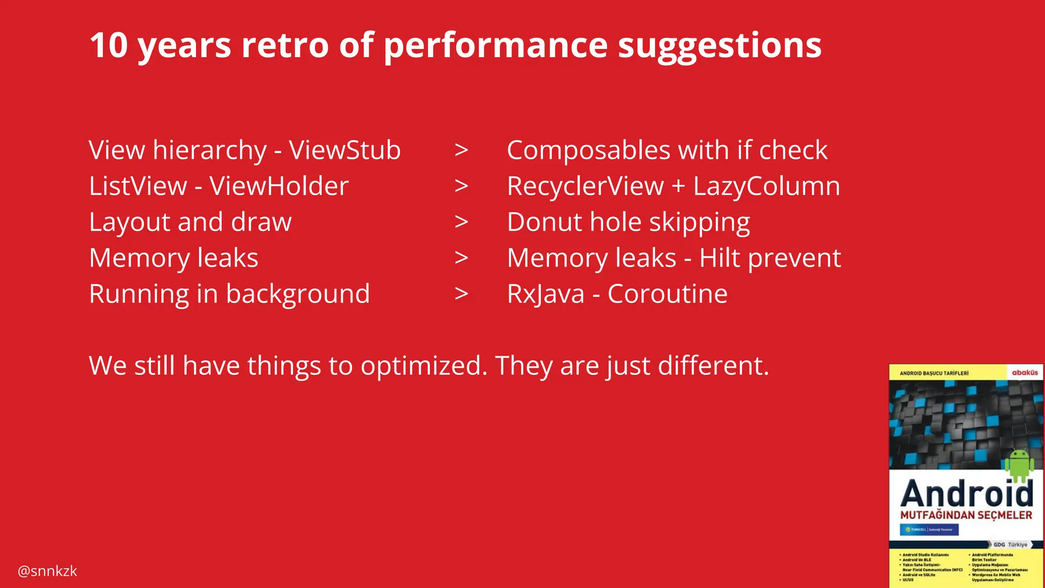 @snnkzk
47
10 years retro of performance suggestions
View hierarchy - ViewStub > Composables with if check
ListView - ViewHolder > RecyclerView + LazyColumn
Layout and draw > Donut hole skipping
Memory leaks > Memory leaks - Hilt prevent
Running in background > RxJava - Coroutine
We still have things to optimized. They are just diﬀerent.
 