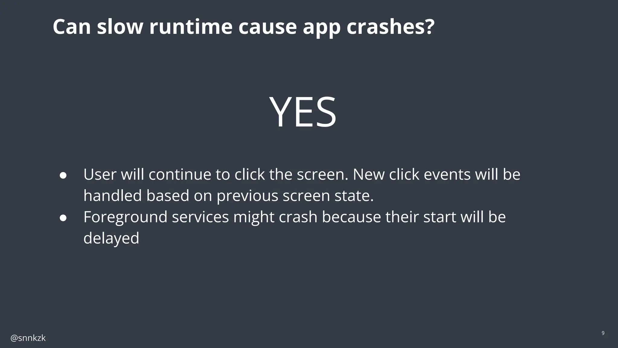 @snnkzk
9
Can slow runtime cause app crashes?
YES
● User will continue to click the screen. New click events will be
handled based on previous screen state.
● Foreground services might crash because their start will be
delayed
 