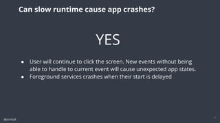 @snnkzk
11
Can slow runtime cause app crashes?
YES
● User will continue to click the screen. New events without being
able to handle to current event will cause unexpected app states.
● Foreground services crashes when their start is delayed
 