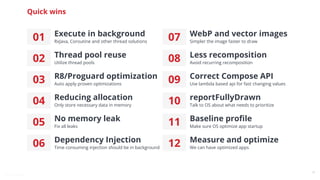 @snnkzk
14
Quick wins
01 Execute in background
RxJava, Coroutine and other thread solutions
02 Thread pool reuse
Utilize thread pools
03 R8/Proguard optimization
Auto apply proven optimizations
04 Reducing allocation
Only store necessary data in memory
05 No memory leak
Fix all leaks
06 Dependency Injection
Time consuming injection should be in background
07 WebP and vector images
Simpler the image faster to draw
08 Less recomposition
Avoid recurring recomposition
09 Correct Compose API
Use lambda based api for fast changing values
10 reportFullyDrawn
Talk to OS about what needs to prioritize
11 Baseline proﬁle
Make sure OS optimize app startup
12 Measure and optimize
We can have optimized apps
 
