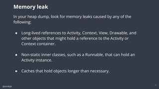 @snnkzk
17
In your heap dump, look for memory leaks caused by any of the following:
● Long-lived references to Activity, Context, View, Drawable, and other objects
that might hold a reference to the Activity or Context container.
● Non-static inner classes, such as a Runnable, that can hold an Activity instance.
● Caches that hold objects longer than necessary.
Memory leak
In your heap dump, look for memory leaks caused by any of the
following:
● Long-lived references to Activity, Context, View, Drawable, and
other objects that might hold a reference to the Activity or
Context container.
● Non-static inner classes, such as a Runnable, that can hold an
Activity instance.
● Caches that hold objects longer than necessary.
 