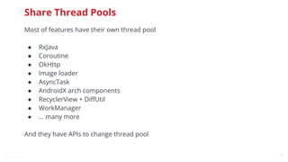 @snnkzk
21
Share Thread Pools
Most of features have their own thread pool
● RxJava
● Coroutine
● OkHttp
● Image loader
● AsyncTask
● AndroidX arch components
● RecyclerView + DiﬀUtil
● WorkManager
● … many more
And they have APIs to change thread pool
 