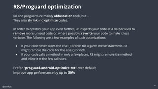 @snnkzk
24
R8 and proguard are mainly obfuscation tools, but…
They also shrink and optimize codes.
In order to optimize your app even further, R8 inspects your code at a deeper level to
remove more unused code or, where possible, rewrite your code to make it less
verbose. The following are a few examples of such optimizations:
● If your code never takes the else {} branch for a given if/else statement, R8
might remove the code for the else {} branch.
● If your code calls a method in only a few places, R8 might remove the method
and inline it at the few call sites.
Prefer "proguard-android-optimize.txt" over default
Improve app performance by up to 30%
R8/Proguard optimization
 