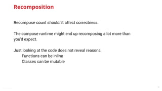 @snnkzk
29
Recomposition
Recompose count shouldn’t affect correctness.
The compose runtime might end up recomposing a lot more than
you’d expect.
Just looking at the code does not reveal reasons.
Functions can be inline
Classes can be mutable
 