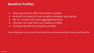 @snnkzk
41
Baseline Proﬁles
● Helps app startup after new install or update
● Android run ahead of time compile to prepare app startup
● We can modify and create aggregated proﬁles
● Libraries can have their own baseline proﬁles
● Compose beneﬁt from baseline proﬁles
https://developer.android.com/topic/performance/baselineproﬁles/create-baselineproﬁle
 