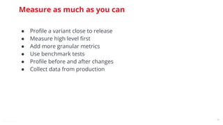 @snnkzk
48
Measure as much as you can
● Proﬁle a variant close to release
● Measure high level ﬁrst
● Add more granular metrics
● Use benchmark tests
● Proﬁle before and after changes
● Collect data from production
 