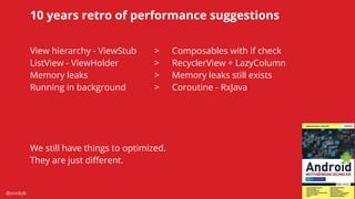 @snnkzk
58
10 years retro of performance suggestions
View hierarchy - ViewStub > Composables with if check
ListView - ViewHolder > RecyclerView + LazyColumn
Memory leaks > Memory leaks still exists
Running in background > Coroutine - RxJava
We still have things to optimized.
They are just diﬀerent.
 