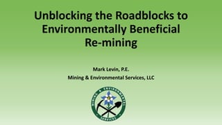 Unblocking the Roadblocks to
Environmentally Beneficial
Re-mining
Mark Levin, P.E.
Mining & Environmental Services, LLC
 