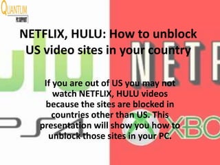 NETFLIX, HULU: How to unblock
US video sites in your country
If you are out of US you may not
watch NETFLIX, HULU videos
because the sites are blocked in
countries other than US. This
presentation will show you how to
unblock those sites in your PC.
 