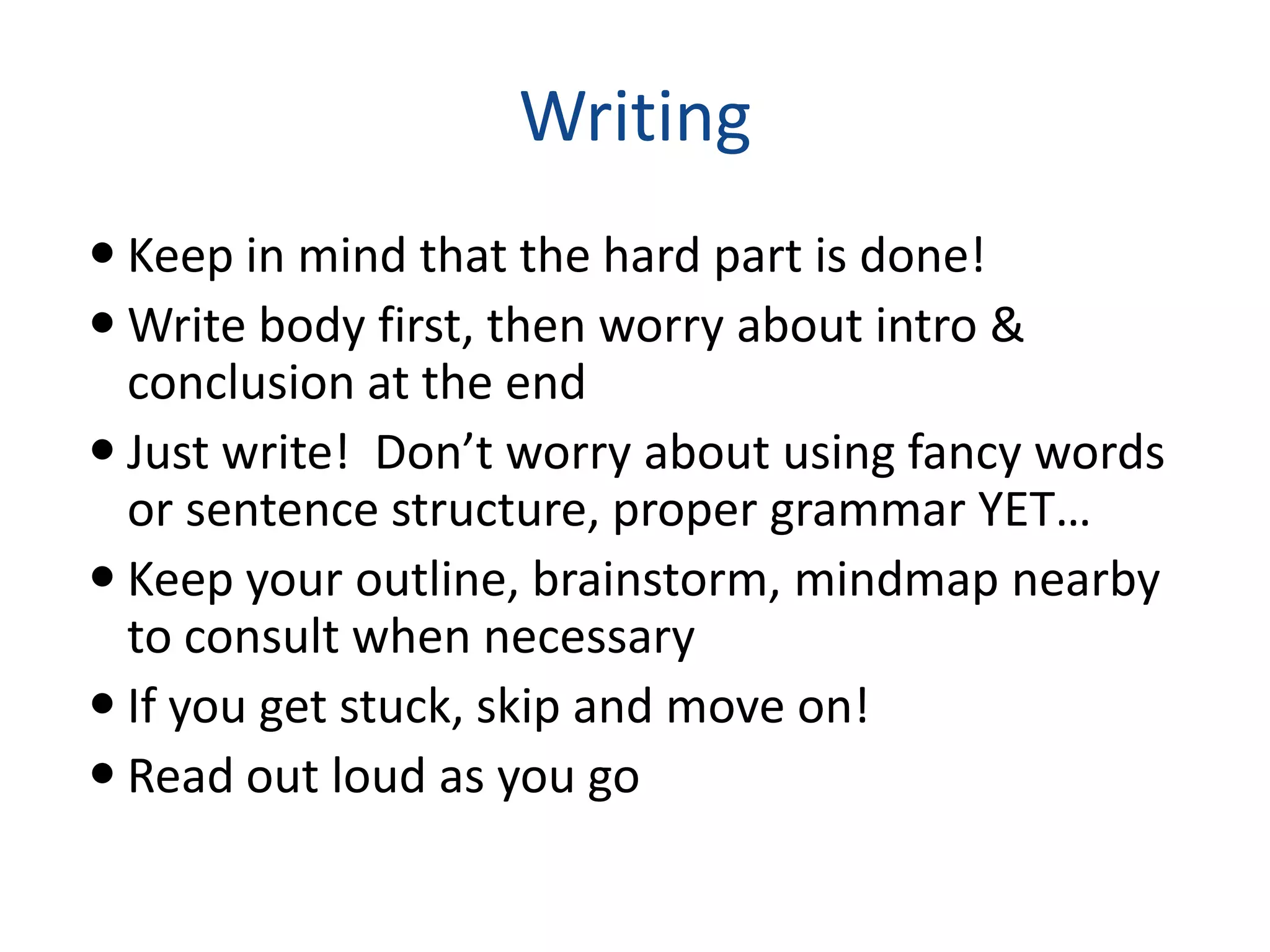 Writing
 Keep in mind that the hard part is done!
 Write body first, then worry about intro &
  conclusion at the end
 Just write! Don’t worry about using fancy words
  or sentence structure, proper grammar YET…
 Keep your outline, brainstorm, mindmap nearby
  to consult when necessary
 If you get stuck, skip and move on!
 Read out loud as you go
 