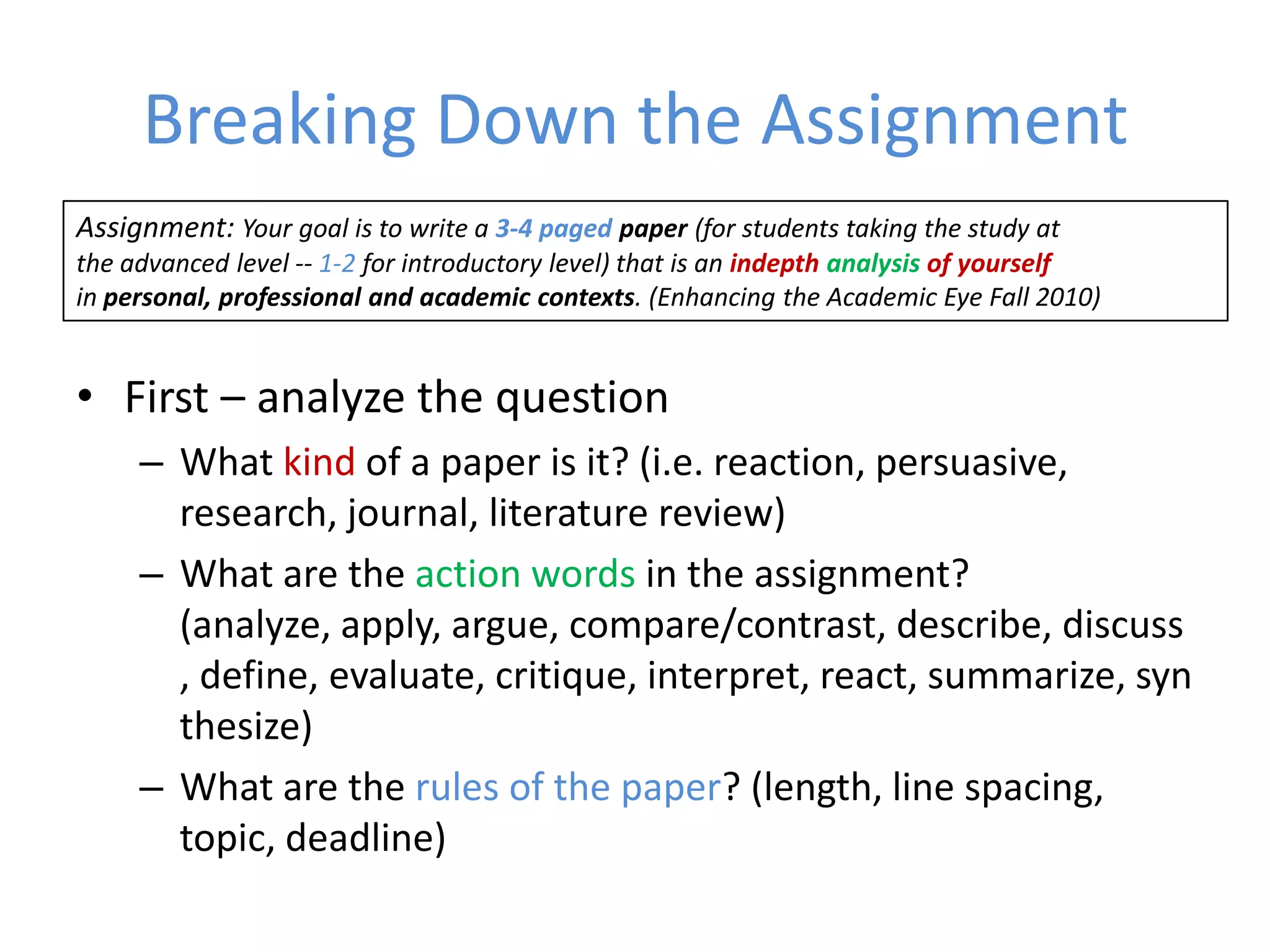 Breaking Down the Assignment
Assignment: Your goal is to write a 3-4 paged paper (for students taking the study at
the advanced level -- 1-2 for introductory level) that is an indepth analysis of yourself
in personal, professional and academic contexts. (Enhancing the Academic Eye Fall 2010)


• First – analyze the question
     – What kind of a paper is it? (i.e. reaction, persuasive,
       research, journal, literature review)
     – What are the action words in the assignment?
       (analyze, apply, argue, compare/contrast, describe, discuss
       , define, evaluate, critique, interpret, react, summarize, syn
       thesize)
     – What are the rules of the paper? (length, line spacing,
       topic, deadline)
 