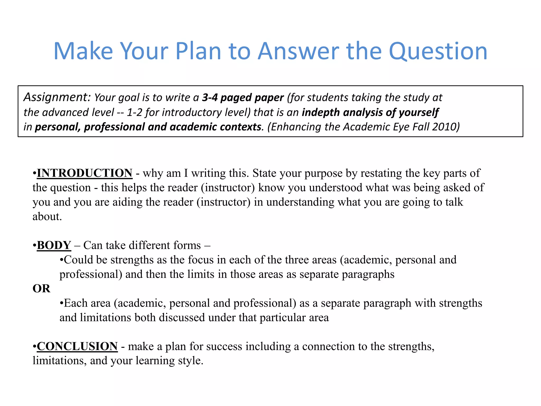 Make Your Plan to Answer the Question
Assignment: Your goal is to write a 3-4 paged paper (for students taking the study at
the advanced level -- 1-2 for introductory level) that is an indepth analysis of yourself
in personal, professional and academic contexts. (Enhancing the Academic Eye Fall 2010)


 •INTRODUCTION - why am I writing this. State your purpose by restating the key parts of
 the question - this helps the reader (instructor) know you understood what was being asked of
 you and you are aiding the reader (instructor) in understanding what you are going to talk
 about.

 •BODY – Can take different forms –
     •Could be strengths as the focus in each of the three areas (academic, personal and
     professional) and then the limits in those areas as separate paragraphs
 OR
     •Each area (academic, personal and professional) as a separate paragraph with strengths
     and limitations both discussed under that particular area

 •CONCLUSION - make a plan for success including a connection to the strengths,
 limitations, and your learning style.
 