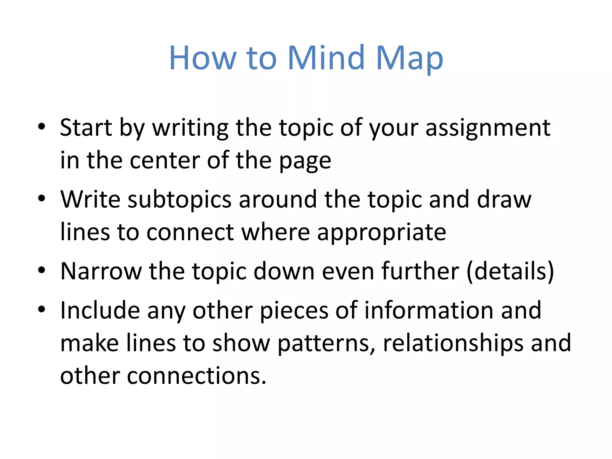 How to Mind Map
• Start by writing the topic of your assignment
  in the center of the page
• Write subtopics around the topic and draw
  lines to connect where appropriate
• Narrow the topic down even further (details)
• Include any other pieces of information and
  make lines to show patterns, relationships and
  other connections.
 