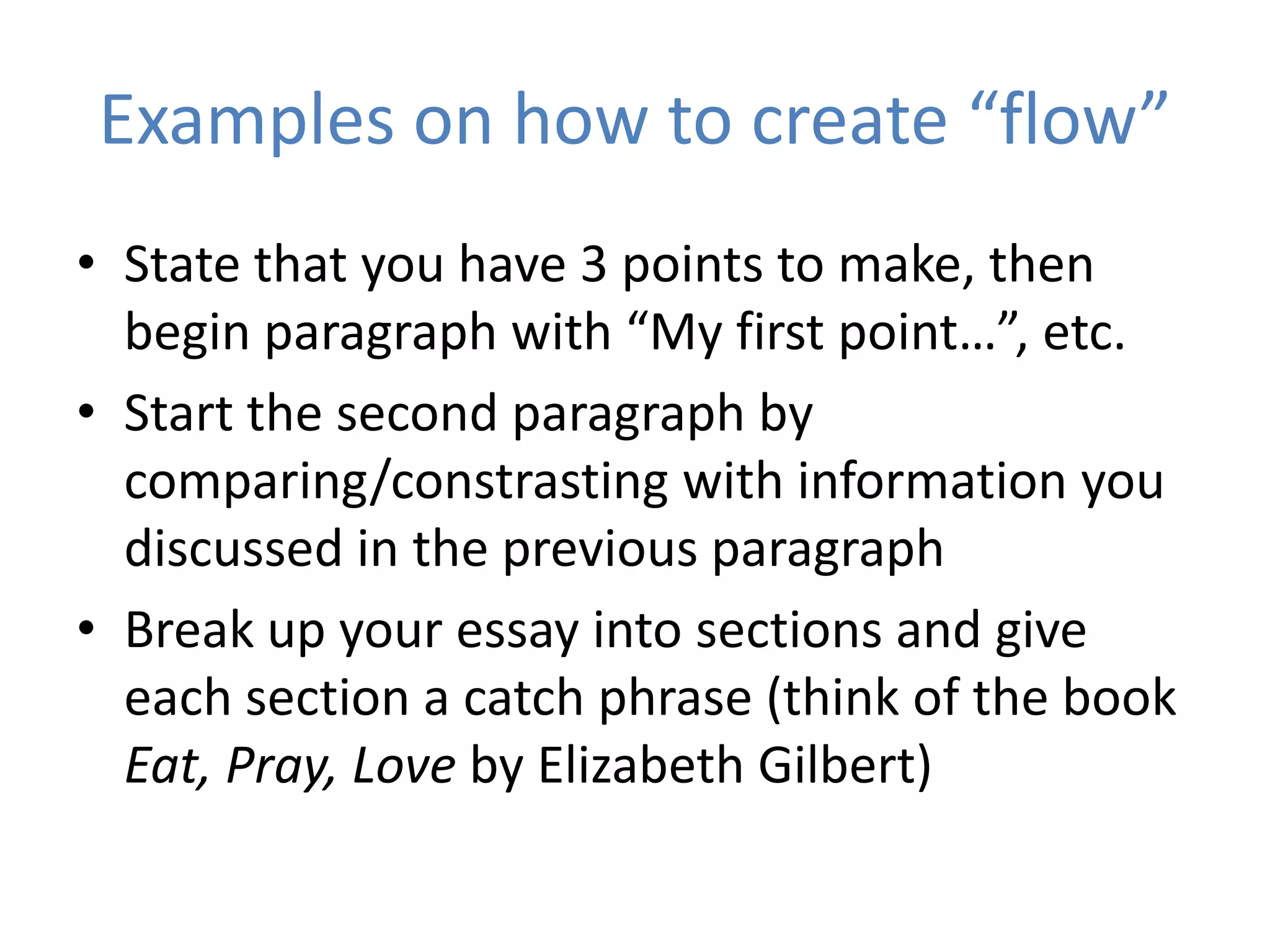 Examples on how to create “flow”
• State that you have 3 points to make, then
  begin paragraph with “My first point…”, etc.
• Start the second paragraph by
  comparing/constrasting with information you
  discussed in the previous paragraph
• Break up your essay into sections and give
  each section a catch phrase (think of the book
  Eat, Pray, Love by Elizabeth Gilbert)
 
