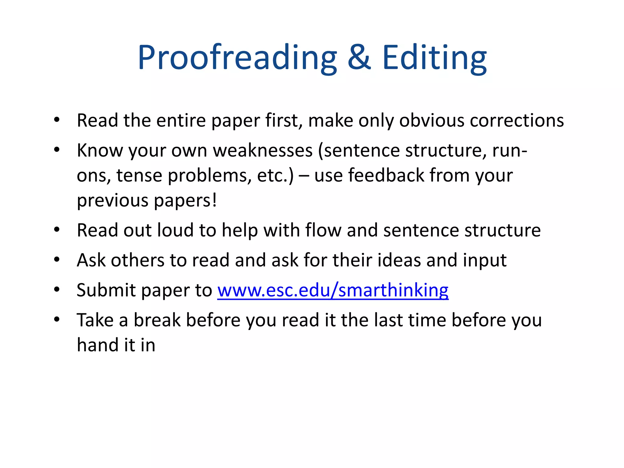Proofreading & Editing
• Read the entire paper first, make only obvious corrections
• Know your own weaknesses (sentence structure, run-
  ons, tense problems, etc.) – use feedback from your
  previous papers!
• Read out loud to help with flow and sentence structure
• Ask others to read and ask for their ideas and input
• Submit paper to www.esc.edu/smarthinking
• Take a break before you read it the last time before you
  hand it in
 