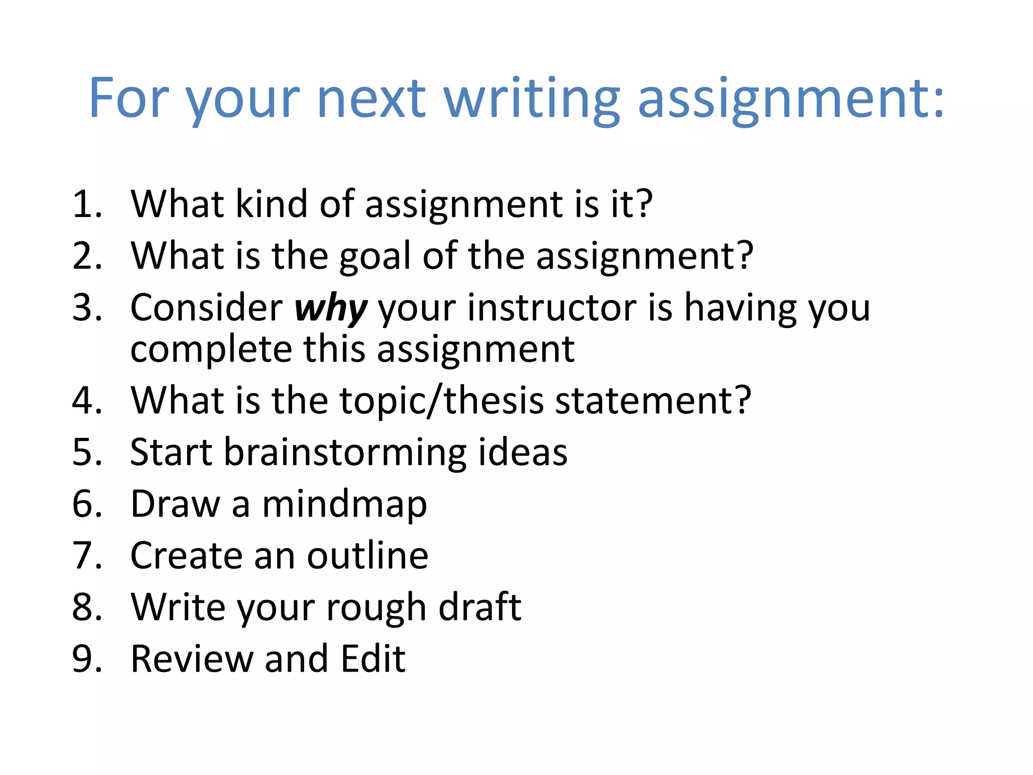 For your next writing assignment:
1. What kind of assignment is it?
2. What is the goal of the assignment?
3. Consider why your instructor is having you
   complete this assignment
4. What is the topic/thesis statement?
5. Start brainstorming ideas
6. Draw a mindmap
7. Create an outline
8. Write your rough draft
9. Review and Edit
 