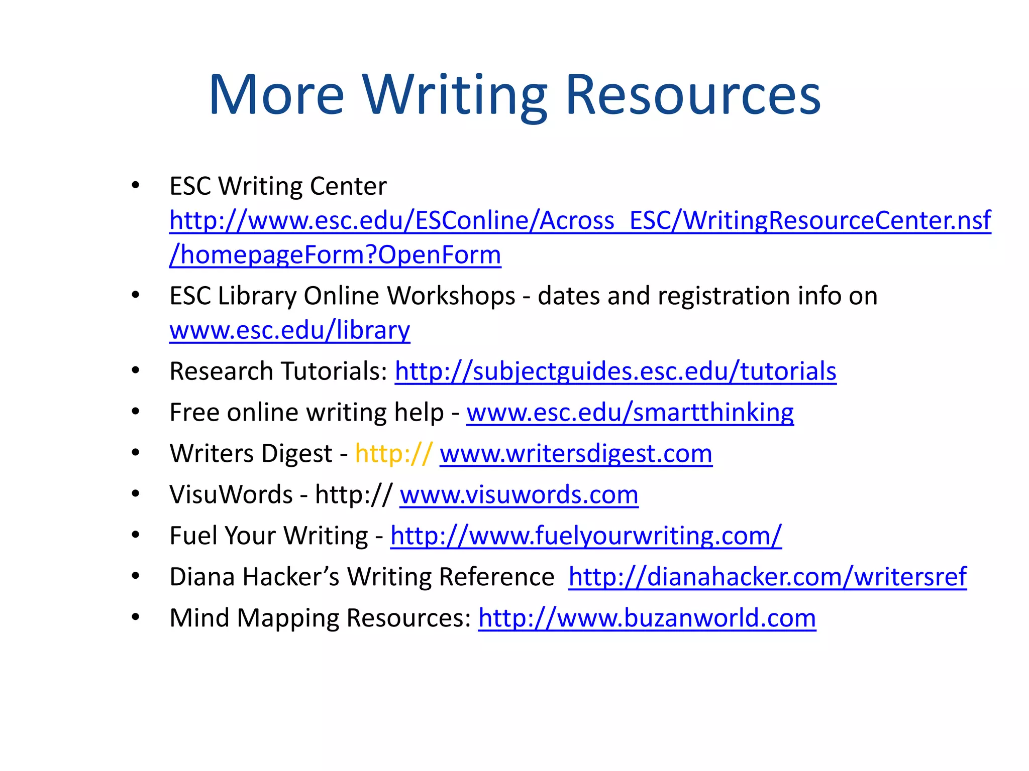 More Writing Resources
• ESC Writing Center
  http://www.esc.edu/ESConline/Across_ESC/WritingResourceCenter.nsf
  /homepageForm?OpenForm
• ESC Library Online Workshops - dates and registration info on
  www.esc.edu/library
• Research Tutorials: http://subjectguides.esc.edu/tutorials
• Free online writing help - www.esc.edu/smartthinking
• Writers Digest - http:// www.writersdigest.com
• VisuWords - http:// www.visuwords.com
• Fuel Your Writing - http://www.fuelyourwriting.com/
• Diana Hacker’s Writing Reference http://dianahacker.com/writersref
• Mind Mapping Resources: http://www.buzanworld.com
 