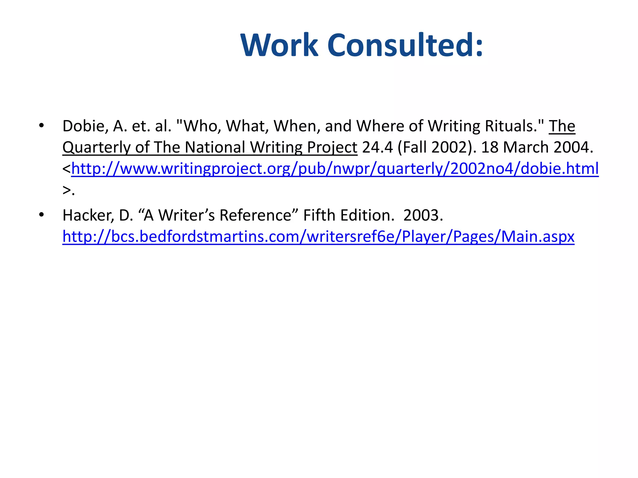 Work Consulted:

• Dobie, A. et. al. "Who, What, When, and Where of Writing Rituals." The
  Quarterly of The National Writing Project 24.4 (Fall 2002). 18 March 2004.
  <http://www.writingproject.org/pub/nwpr/quarterly/2002no4/dobie.html
  >.
• Hacker, D. “A Writer’s Reference” Fifth Edition. 2003.
  http://bcs.bedfordstmartins.com/writersref6e/Player/Pages/Main.aspx
 