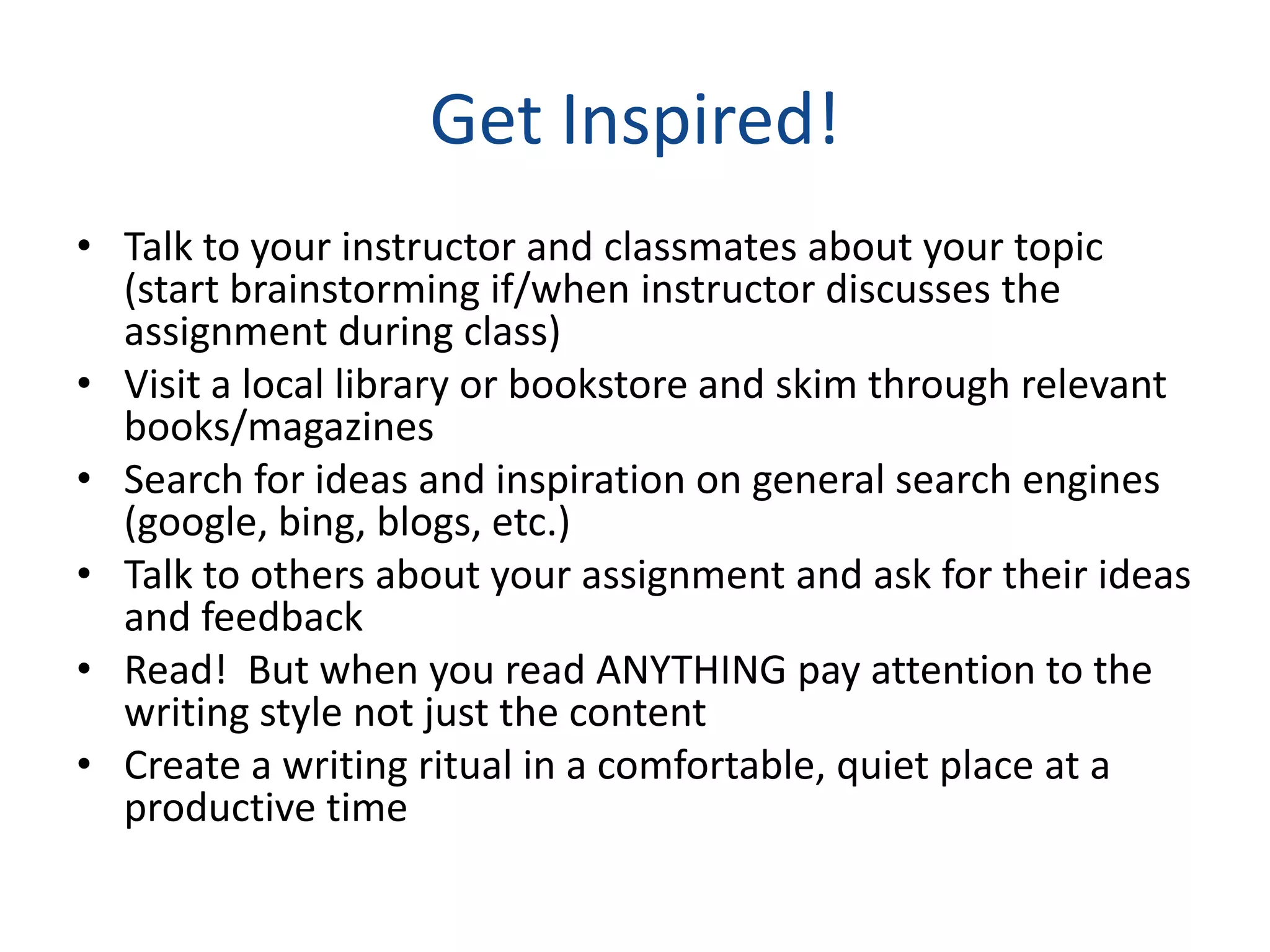 Get Inspired!
• Talk to your instructor and classmates about your topic
  (start brainstorming if/when instructor discusses the
  assignment during class)
• Visit a local library or bookstore and skim through relevant
  books/magazines
• Search for ideas and inspiration on general search engines
  (google, bing, blogs, etc.)
• Talk to others about your assignment and ask for their ideas
  and feedback
• Read! But when you read ANYTHING pay attention to the
  writing style not just the content
• Create a writing ritual in a comfortable, quiet place at a
  productive time
 