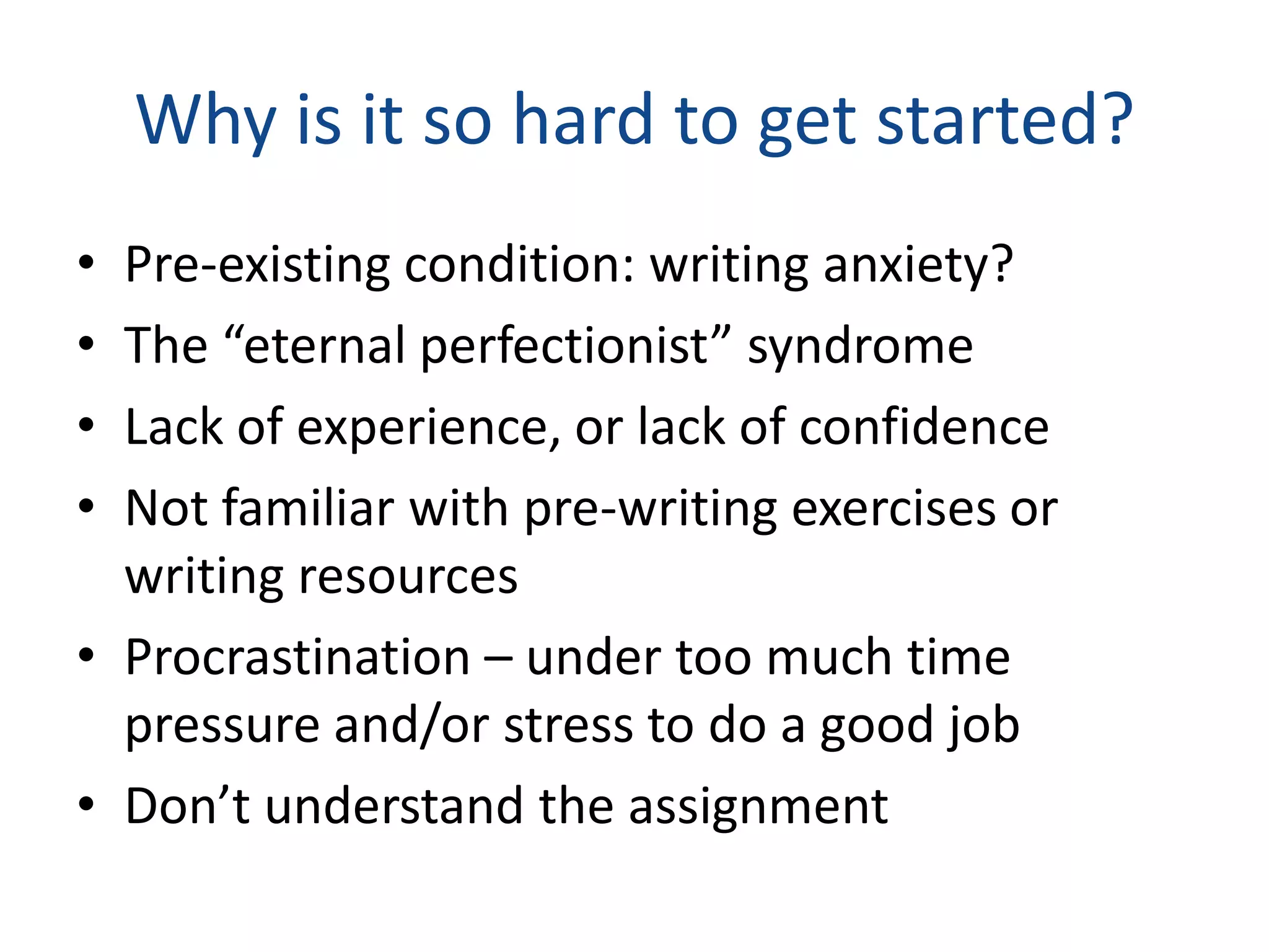 Why is it so hard to get started?
• Pre-existing condition: writing anxiety?
• The “eternal perfectionist” syndrome
• Lack of experience, or lack of confidence
• Not familiar with pre-writing exercises or
  writing resources
• Procrastination – under too much time
  pressure and/or stress to do a good job
• Don’t understand the assignment
 