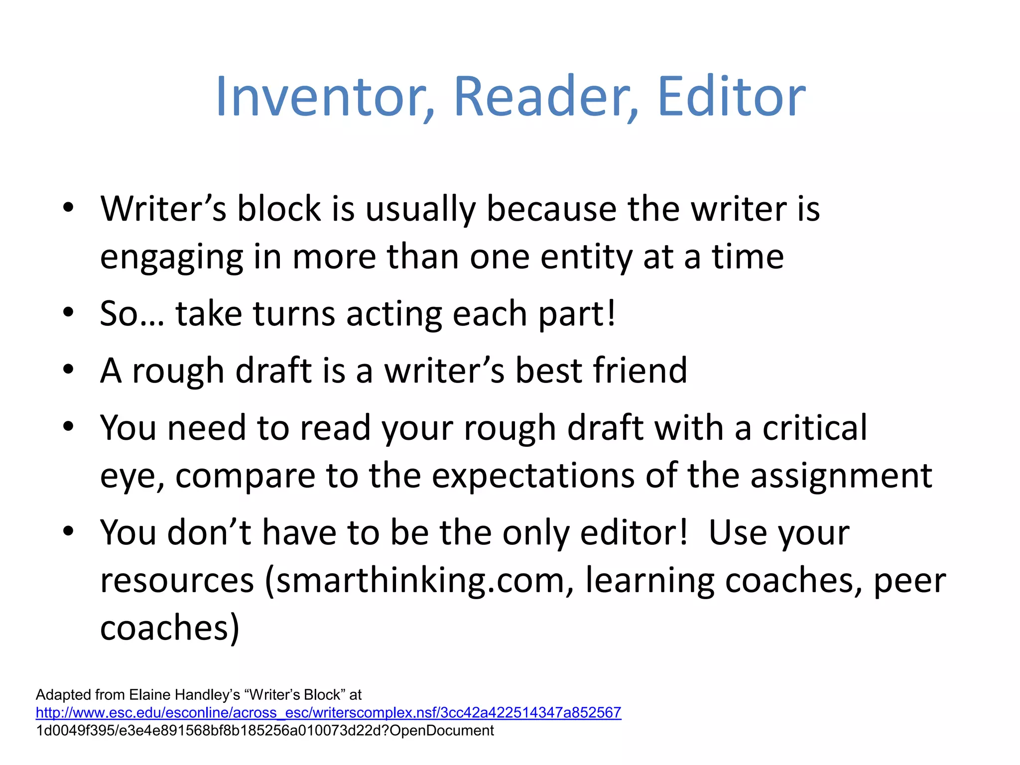 Inventor, Reader, Editor
   • Writer’s block is usually because the writer is
     engaging in more than one entity at a time
   • So… take turns acting each part!
   • A rough draft is a writer’s best friend
   • You need to read your rough draft with a critical
     eye, compare to the expectations of the assignment
   • You don’t have to be the only editor! Use your
     resources (smarthinking.com, learning coaches, peer
     coaches)
Adapted from Elaine Handley’s “Writer’s Block” at
http://www.esc.edu/esconline/across_esc/writerscomplex.nsf/3cc42a422514347a852567
1d0049f395/e3e4e891568bf8b185256a010073d22d?OpenDocument
 