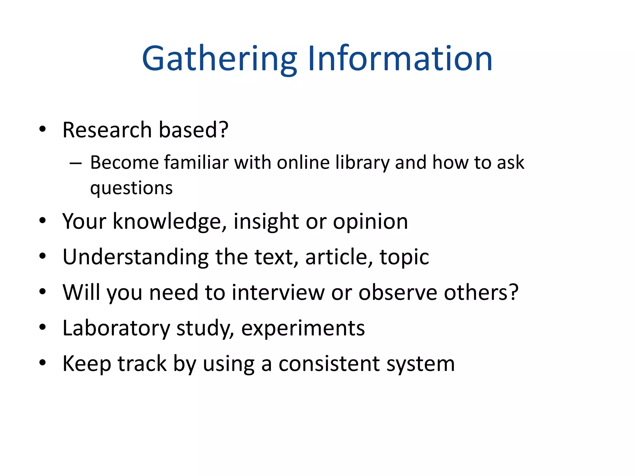 Gathering Information
• Research based?
    – Become familiar with online library and how to ask
      questions
•   Your knowledge, insight or opinion
•   Understanding the text, article, topic
•   Will you need to interview or observe others?
•   Laboratory study, experiments
•   Keep track by using a consistent system
 
