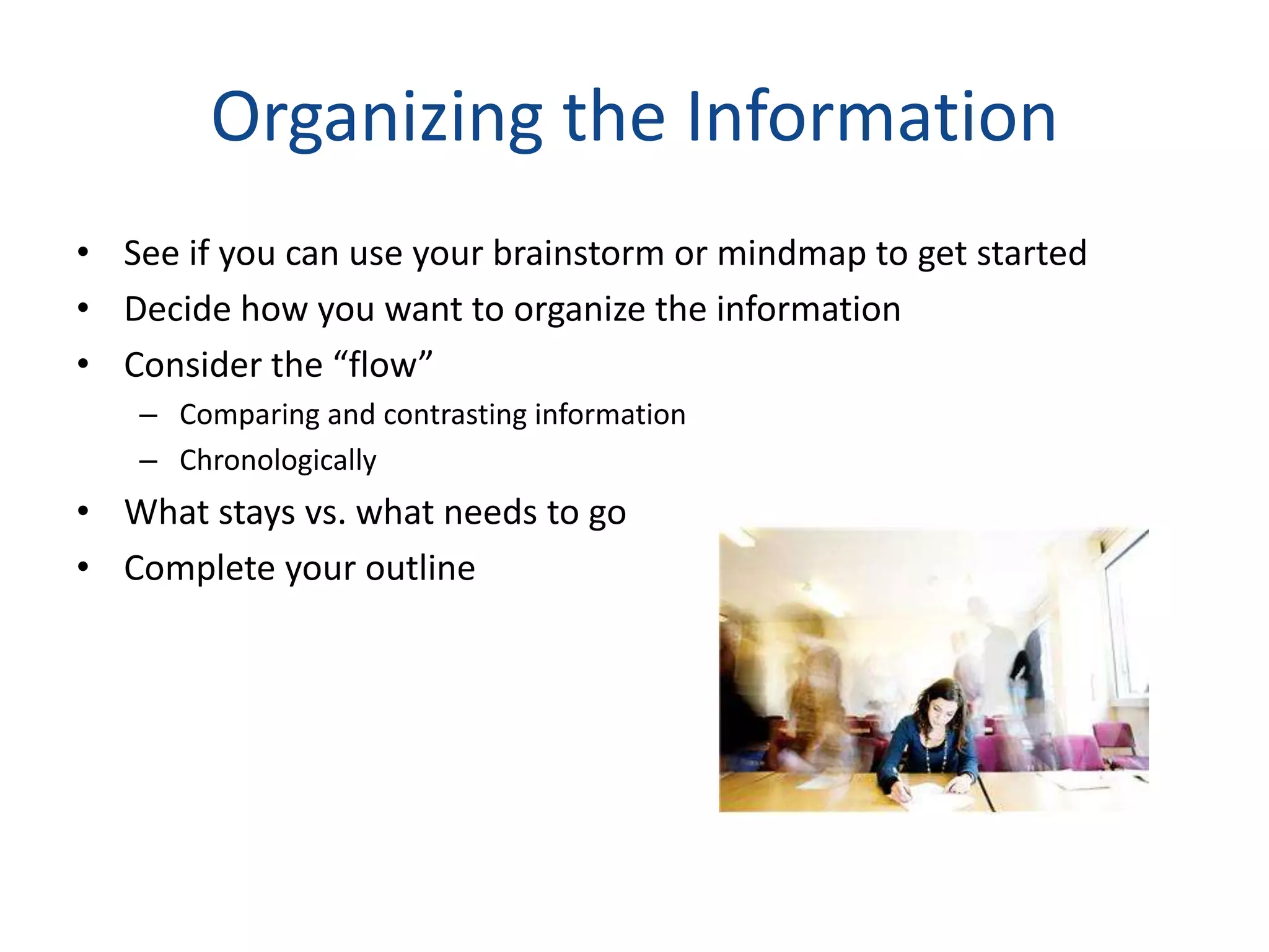 Organizing the Information
• See if you can use your brainstorm or mindmap to get started
• Decide how you want to organize the information
• Consider the “flow”
   – Comparing and contrasting information
   – Chronologically
• What stays vs. what needs to go
• Complete your outline
 
