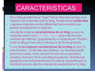 En tu blog puedes tener “ligas” hacia sitios que tengan o no relación con la temática de tu blog, Puedes tener  publicidad  y generar Ingresos con las diferentes herramientas que existen actualmente en Internet. Una de las mejores  características de un blog , es que no necesitas tener conocimientos avanzados o técnicos en cuestión de Internet, programación o computación. Puedes tener tu blog en tan solo 5 minutos y de forma gratuita. Y una de  las mejores características de un blog  es que Tú eres el editor. Tu decides que publicar, no necesitas pedir permiso a nadie, como seria en el caso de un periódico, revista o noticiero. Pero si tu blog es gratuito, tendrás que apegarte a los lineamientos que te exija la compañía que te brinda el servicio, de otra manera te pueden borrar tu blog . CARACTERISTICAS CARACTERISTICAS 