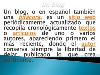 Un blogUn blog, o en español también una bitácora, es un sitio web periódicamente actualizado que recopila cronológicamente textos o artículos de uno o varios autores, apareciendo primero el más reciente, donde el autor conserva siempre la libertad de dejar publicado lo que crea pertinente. 