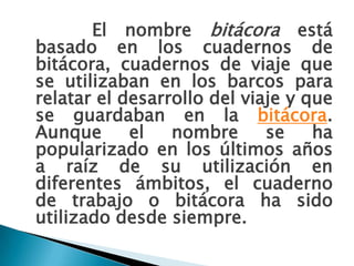 El nombre bitácora está basado en los cuadernos de bitácora, cuadernos de viaje que se utilizaban en los barcos para relatar el desarrollo del viaje y que se guardaban en la bitácora. Aunque el nombre se ha popularizado en los últimos años a raíz de su utilización en diferentes ámbitos, el cuaderno de trabajo o bitácora ha sido utilizado desde siempre.