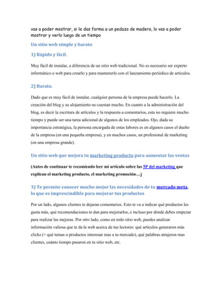 vas a poder mostrar, si le das forma a un pedazo de madera, lo vas a poder
mostrar y verlo luego de un tiempo

Un sitio web simple y barato

1) Rápido y fácil.

Muy fácil de instalar, a diferencia de un sitio web tradicional. No es necesario ser experto
informático o web para crearlo y para mantenerlo con el lanzamiento periódico de artículos.


2) Barato.

Dado que es muy fácil de instalar, cualquier persona de la empresa puede hacerlo. La
creación del blog y su alojamiento no cuestan mucho. En cuanto a la administración del
blog, es decir la escritura de artículos y la respuesta a comentarios, esta no requiere mucho
tiempo y puede ser una tarea adicional de algunos de los empleados. Ojo, dada su
importancia estratégica, la persona encargada de estas labores es en algunos casos el dueño
de la empresa (en una pequeña empresa), y en muchos casos, un profesional de marketing
(en una empresa grande).


Un sitio web que mejora tu marketing producto para aumentar las ventas

(Antes de continuar te recomiendo leer mi artículo sobre las 5P del marketing que
explican el marketing producto, el marketing promoción…)

3) Te permite conocer mucho mejor las necesidades de tu mercado meta,
lo que es imprescindible para mejorar tus productos

Por un lado, algunos clientes te dejaran comentarios. Esto te va a indicar qué productos les
gusta más, qué recomendaciones te dan para mejorarlos, e incluso por dónde debes empezar
para realizar las mejoras. Por otro lado, como en todo sitio web, puedes analizar
información valiosa que te da la web acerca de tus lectores: qué artículos generaron más
clicks (= qué temas o productos interesan mas a tu mercado), qué palabras atrajeron mas
clientes, cuánto tiempo pasaron en tu sitio web, etc.
 