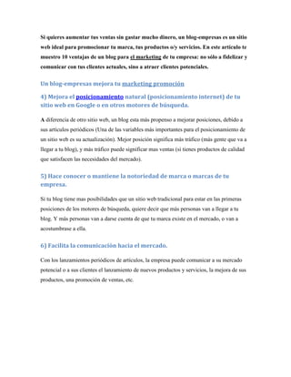 Si quieres aumentar tus ventas sin gastar mucho dinero, un blog-empresas es un sitio
web ideal para promocionar tu marca, tus productos o/y servicios. En este artículo te
muestro 10 ventajas de un blog para el marketing de tu empresa: no sólo a fidelizar y
comunicar con tus clientes actuales, sino a atraer clientes potenciales.

Un blog-empresas mejora tu marketing promoción

4) Mejora el posicionamiento natural (posicionamiento internet) de tu
sitio web en Google o en otros motores de búsqueda.

A diferencia de otro sitio web, un blog esta más propenso a mejorar posiciones, debido a
sus artículos periódicos (Una de las variables más importantes para el posicionamiento de
un sitio web es su actualización). Mejor posición significa más tráfico (más gente que va a
llegar a tu blog), y más tráfico puede significar mas ventas (si tienes productos de calidad
que satisfacen las necesidades del mercado).


5) Hace conocer o mantiene la notoriedad de marca o marcas de tu
empresa.

Si tu blog tiene mas posibilidades que un sitio web tradicional para estar en las primeras
posiciones de los motores de búsqueda, quiere decir que más personas van a llegar a tu
blog. Y más personas van a darse cuenta de que tu marca existe en el mercado, o van a
acostumbrase a ella.


6) Facilita la comunicación hacia el mercado.

Con los lanzamientos periódicos de artículos, la empresa puede comunicar a su mercado
potencial o a sus clientes el lanzamiento de nuevos productos y servicios, la mejora de sus
productos, una promoción de ventas, etc.
 