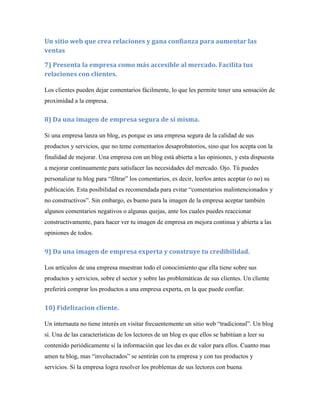 Un sitio web que crea relaciones y gana confianza para aumentar las
ventas

7) Presenta la empresa como más accesible al mercado. Facilita tus
relaciones con clientes.

Los clientes pueden dejar comentarios fácilmente, lo que les permite tener una sensación de
proximidad a la empresa.


8) Da una imagen de empresa segura de sí misma.

Si una empresa lanza un blog, es porque es una empresa segura de la calidad de sus
productos y servicios, que no teme comentarios desaprobatorios, sino que los acepta con la
finalidad de mejorar. Una empresa con un blog está abierta a las opiniones, y esta dispuesta
a mejorar continuamente para satisfacer las necesidades del mercado. Ojo. Tú puedes
personalizar tu blog para “filtrar” los comentarios, es decir, leerlos antes aceptar (o no) su
publicación. Esta posibilidad es recomendada para evitar “comentarios malintencionados y
no constructivos”. Sin embargo, es bueno para la imagen de la empresa aceptar también
algunos comentarios negativos o algunas quejas, ante los cuales puedes reaccionar
constructivamente, para hacer ver tu imagen de empresa en mejora continua y abierta a las
opiniones de todos.


9) Da una imagen de empresa experta y construye tu credibilidad.

Los artículos de una empresa muestran todo el conocimiento que ella tiene sobre sus
productos y servicios, sobre el sector y sobre las problemáticas de sus clientes. Un cliente
preferirá comprar los productos a una empresa experta, en la que puede confiar.


10) Fidelizacion cliente.

Un internauta no tiene interés en visitar frecuentemente un sitio web “tradicional”. Un blog
sí. Una de las características de los lectores de un blog es que ellos se habitúan a leer su
contenido periódicamente si la información que les das es de valor para ellos. Cuanto mas
amen tu blog, mas “involucrados” se sentirán con tu empresa y con tus productos y
servicios. Si la empresa logra resolver los problemas de sus lectores con buena
 