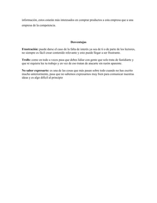información, estos estarán más interesados en comprar productos a esta empresa que a una
empresa de la competencia.




                                         Desventajas

Frustración: puede darse el caso de la falta de interés ya sea de ti o de parte de los lectores,
no siempre es fácil crear contenido relevante y esto puede llegar a ser frustrante.

Trolls: como en todo a veces pasa que debes lidiar con gente que solo trata de fastidiarte y
que ni siquiera lee tu trabajo y en vez de eso tratan de atacarte sin razón aparente.

No saber expresarte: es una de las cosas que más pasan sobre todo cuando no has escrito
mucho anteriormente, pasa que no sabemos expresarnos muy bien para comunicar nuestras
ideas y es algo difícil al principio
 