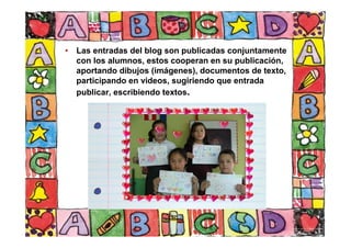 • Las entradas del blog son publicadas conjuntamente
con los alumnos, estos cooperan en su publicación,
aportando dibujos (imágenes), documentos de texto,
participando en videos, sugiriendo que entrada
publicar, escribiendo textos.
 