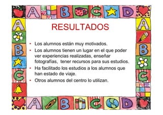 RESULTADOS
• Los alumnos están muy motivados.
• Los alumnos tienen un lugar en el que poder
ver experiencias realizadas, enseñar
fotografías, tener recursos para sus estudios.
• Ha facilitado los estudios a los alumnos que
han estado de viaje.
• Otros alumnos del centro lo utilizan.
 