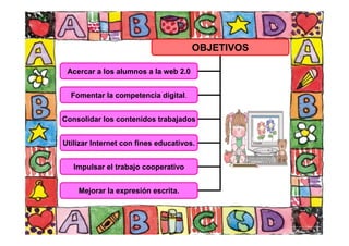 OBJETIVOS
Acercar a los alumnos a la web 2.0
Fomentar la competencia digital.
Consolidar los contenidos trabajados
Utilizar Internet con fines educativos.
Impulsar el trabajo cooperativo
Mejorar la expresión escrita.
 