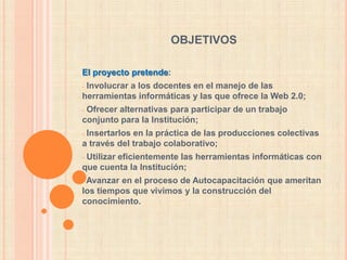 objetivosEl proyecto pretende: Involucrar a los docentes en el manejo de las herramientas informáticas y las que ofrece la Web 2.0;