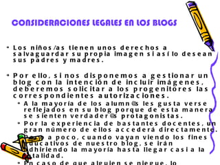 CONSIDERACIONES LEGALES EN LOS BLOGS Los niños/as tienen unos derechos a salvaguardar su propia imagen si así lo desean sus padres y madres.   Por ello, si nos disponemos a gestionar un blog con la intención de incluir imágenes, deberemos solicitar a los progenitores las correspondientes  autorizaciones .  A la mayoría de los alumn@s les gusta verse reflejados en su blog porque de esta manera se sienten verdader@s  protagonistas .  Por la experiencia de bastantes docentes, un gran número de ellos accederá directamente.  Poco a poco, cuando vayan viendo los fines educativos de nuestro blog, se irán adhiriendo la mayoría hasta llegar casi a la totalidad.  En caso de que alguien se niegue, lo tendremos en cuenta para  no incluir imágenes  en nuestro blog. 