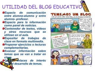 UTILIDAD DEL BLOG EDUCATIVO Espacio de comunicación entre alumno-alumno y entre alumno- profesor. Espacio para la información como panel de noticias. Contenedor de textos, vídeos y otros recursos que se utilizan en el aula. Expositor de trabajos de clase en formato multimedia. Proponer ejercicios o lecturas complementarias. Avanzar información sobre temas que se van a tratar en clase. Colgar enlaces de interés para el desarrollo de temas. 