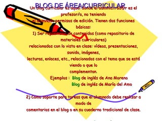 Un blog curricular es aquel donde el administrad@r es el profesor/a, no teniendo el alumnado permisos de edición. Tienen dos funciones básicas: 1) Ser repositorio de contenidos (como repositorio de materiales curriculares) relacionados con lo visto en clase: vídeos, presentaciones, sonido, imágenes, lecturas, enlaces, etc., relacionados con el tema que se está viendo o que lo complementan .   Ejemplos :  Blog  de inglés de Ana Moreno   Blog  de inglés de María del Amo 2) Como soporte para tareas que el alumnado debe realizar a modo de comentarios en el blog o en su cuaderno tradicional de clase.     La coctelera   BLOG DE ÁREA/CURRICULAR 