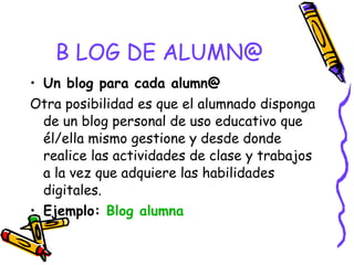 B LOG DE ALUMN@ Un blog para cada alumn@ Otra posibilidad es que el alumnado disponga de un blog personal de uso educativo que él/ella mismo gestione y desde donde realice las actividades de clase y trabajos a la vez que adquiere las habilidades digitales.  Ejemplo:  Blog  alumna 