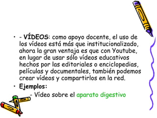 -  VÍDEOS : como apoyo docente, el uso de los vídeos está más que institucionalizado, ahora la gran ventaja es que con Youtube, en lugar de usar sólo vídeos educativos hechos por las editoriales o enciclopedias, películas y documentales, también podemos crear vídeos y compartirlos en la red. Ejemplos: - Vídeo sobre el  aparato digestivo 