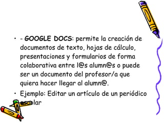 -  GOOGLE DOCS : permite la creación de documentos de texto, hojas de cálculo, presentaciones y formularios de forma colaborativa entre l@s alumn@s o puede ser un documento del profesor/a que quiera hacer llegar al alumn@. Ejemplo: Editar un artículo de un periódico escolar  