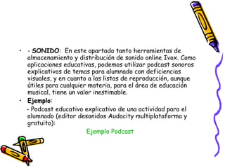 -  SONIDO :  En este apartado tanto herramientas de almacenamiento y distribución de sonido online Ivox. Como aplicaciones educativas, podemos utilizar podcast sonoros explicativos de temas para alumnado con deficiencias visuales, y en cuanto a las listas de reproducción, aunque útiles para cualquier materia, para el área de educación musical, tiene un valor inestimable. Ejemplo : - Podcast educativo explicativo de una actividad para el alumnado (editor desonidos Audacity multiplataforma y gratuito): Ejemplo  Podcast 