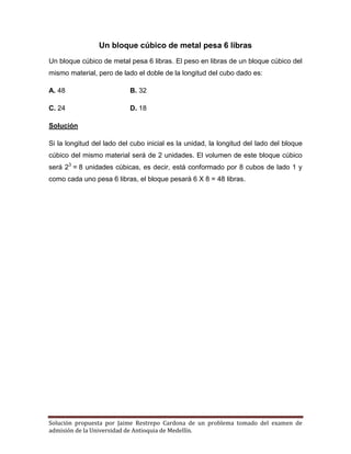 Solución propuesta por Jaime Restrepo Cardona de un problema tomado del examen de 
admisión de la Universidad de Antioquia de Medellín. 
Un bloque cúbico de metal pesa 6 libras 
Un bloque cúbico de metal pesa 6 libras. El peso en libras de un bloque cúbico del mismo material, pero de lado el doble de la longitud del cubo dado es: 
A. 48 B. 32 
C. 24 D. 18 
Solución 
Si la longitud del lado del cubo inicial es la unidad, la longitud del lado del bloque cúbico del mismo material será de 2 unidades. El volumen de este bloque cúbico será 23 = 8 unidades cúbicas, es decir, está conformado por 8 cubos de lado 1 y como cada uno pesa 6 libras, el bloque pesará 6 X 8 = 48 libras. 
