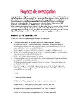 Un proyecto de investigación es un procedimiento que siguiendo el método científico recaba todo
tipo de información y formulahipótesis acerca de cierto fenómeno social o científico, empleando las
diferentes formas de investigación, Un proyecto de investigación es un procedimiento
científico destinado a recabar información y formular hipótesis sobre un determinado
fenómeno social o científico. Como primer paso, se debe realizar el planteamiento del
problema, con la formulación del fenómeno que se investigará.
En la siguiente etapa, es necesario establecer los objetivos, es decir, estipular qué se pretende
conocer con la investigación. Después llega el turno de la hipótesis, que se formula
como teoría a comprobarse durante el proyecto de investigación. El investigador debe incluir
la justificación, que consiste en indicar las razones para el estudio del problema.
Pasos para elaborarlo
Consta de la formulación acerca de qué fenómeno se investigará.
 Título de la investigación: Se escogerá de tal modo que exprese clara, precisa y
completamente el tema o problema objeto de la investigación. Si se encuentra que es
demasiado general o extenso, será necesario emplear uno o más subtítulos con el fin de
aclarar o delimitar el área o contenido del estudio.
 Nombre, grados, cargo y dirección del investigador o investigadores (Organigrama).
 Nombre de la institución o entidad donde se llevará a cabo la investigación, especificando la
dependencia académica (Facultad, instituto, etc.).
 Nombre de la entidad que administrará los fondos.
 Presupuesto aproximado del total de los fondos requeridos para el período proyectado para
llevar a cabo la investigación propuesta.
 Cantidad solicitada para la primera etapa. Pueden ser varias, si se busca apoyo de varias
fuentes de financiamiento.
 Firma del investigador principal y de la persona que ejerza la representación legal de la
institución, que será la encargada de presentar oficialmente la solicitud de financiamiento
(rector, director, decano, etc.).
1
. Título
2. Planteamiento del problema
Plantear un problema es argumentar una situación que se presenta en un
contexto, como un vacío, una necesidad o un requerimiento. Hay una
necesidad, ausencia, deseo, dificultad, insatisfacción, conflicto, carencia.
Plantear un tema: es revisión bibliográfica sobre un tema que se propone
 