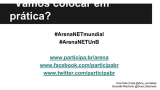 Vamos colocar em
prática?
#ArenaNETmundial
#ArenaNETUnB
www.participa.br/arena
www.facebook.com/participabr
www.twitter.com/participabr
Ana Célia Costa @Ana_Jornalista
Grazielle Machado @Grazi_Machado
 